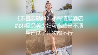 《乐橙云破解》小哥情趣酒店约炮极品美少妇可惜鸡巴不顶用连试了几次都不行