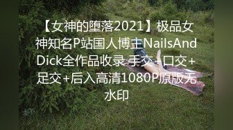 【女神的堕落2021】极品女神知名P站国人博主NailsAndDick全作品收录 手交+口交+足交+后入高清1080P原版无水印