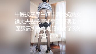 中医按摩养生馆丰满大奶熟女骗丈夫去按摩却享受猥琐老中医舔逼扒光啪啪服务肏了3次过足了瘾