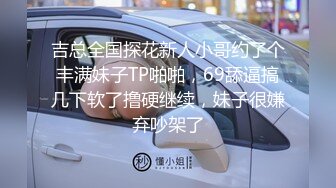 吉总全国探花新人小哥约了个丰满妹子TP啪啪，69舔逼搞几下软了撸硬继续，妹子很嫌弃吵架了