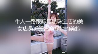 牛人一路跟踪尾随珠宝店的美女店员近距离窥探她的美鲍