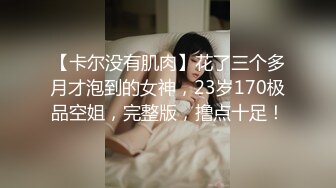 【卡尔没有肌肉】花了三个多月才泡到的女神，23岁170极品空姐，完整版，撸点十足！