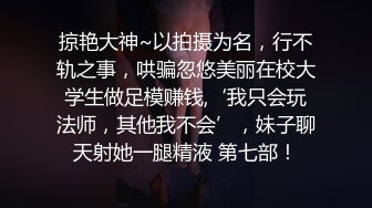 掠艳大神~以拍摄为名，行不轨之事，哄骗忽悠美丽在校大学生做足模赚钱,‘我只会玩法师，其他我不会’，妹子聊天射她一腿精液 第七部！