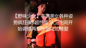 【野味少女】丰满美女各种姿势疯狂操B超性感 从卫生间开始调情再到卧室花式做爱