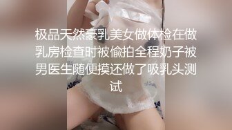 极品天然豪乳美女做体检在做乳房检查时被偸拍全程奶子被男医生随便摸还做了吸乳头测试