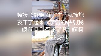 骚妖TS静雅 在卫生间就被炮友干了起来，亲爱的 快射我。嗯啊啊 我受不了啦，啊啊 操我，骚死啦！