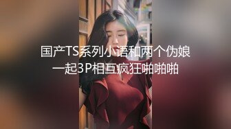 国产TS系列小语和两个伪娘一起3P相互疯狂啪啪啪