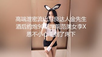 高端泄密流出泡良达人金先生酒后约炮90后学院范美女李X恩不小心干到了床下