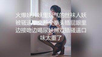 火爆妖片妖里妖气的丝袜人妖被骚逼拳交整个拳头插屁眼里边接吻边喝尿妖屌双插骚逼口味太重了