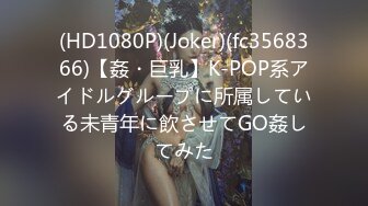 (HD1080P)(Joker)(fc3568366)【姦・巨乳】K-POP系アイドルグループに所属している未青年に飲させてGO姦してみた