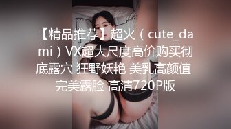 【精品推荐】超火（cute_dami）VX超大尺度高价购买彻底露穴 狂野妖艳 美乳高颜值 完美露脸 高清720P版