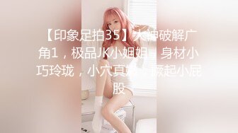 【印象足拍35】大神破解广角1，极品JK小姐姐，身材小巧玲珑，小穴真嫩，撅起小屁股