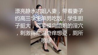 漂亮静水姐姐人妻，带着妻子约高三学生单男吃饭，学生胆子挺大，将手摸向姐姐的淫穴，刺激得烂逼奇痒想要，厕所喷尿！