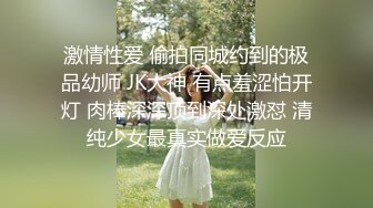 激情性爱 偷拍同城约到的极品幼师 JK大神 有点羞涩怕开灯 肉棒深深顶到深处激怼 清纯少女最真实做爱反应