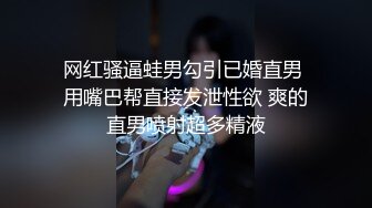 网红骚逼蛙男勾引已婚直男 用嘴巴帮直接发泄性欲 爽的直男喷射超多精液