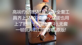 高端约会微SM系列篇-全套工具齐上SM车模amy,跳蛋也用上了把妹子折磨的不行,无套一顿玩弄后口爆吞精.原版!