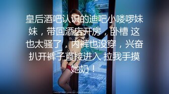 皇后酒吧认识的迪吧小喽啰妹妹，带回酒店开房，卧槽 这也太骚了，内裤也没穿，兴奋扒开裤子直接进入 拉我手摸她奶！