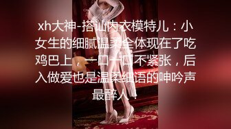 xh大神-搭讪内衣模特儿：小女生的细腻温柔全体现在了吃鸡巴上，一口一口不紧张，后入做爱也是温柔细语的呻吟声 最醉人！