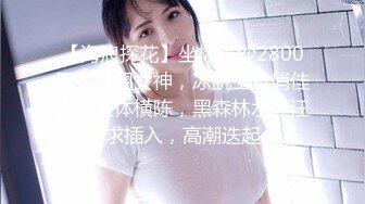 【海浪探花】坐标长沙2800网约外围女神，冰肌玉骨俏佳人，玉体横陈，黑森林水汪汪求插入，高潮迭起