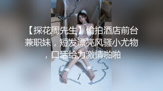 【探花周先生】偷拍酒店前台兼职妹，短发漂亮风骚小尤物，口活给力激情啪啪