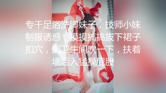 专干足浴洗脚妹子，技师小妹制服诱惑，摸摸搞搞拔下裙子扣穴，到卫生间吹一下，扶着墙后入猛操屁股