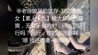 半老徐娘风韵犹存-38D美熟女【素人十九】被大叔操的超爽，无套干崩内射，问：你还行吗？我行，咋的你还要啊，‘嗯 我还想要~啊啊啊’！