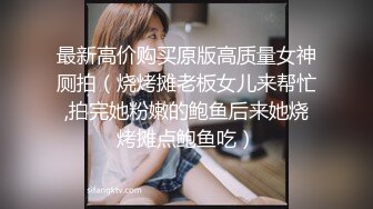 最新高价购买原版高质量女神厕拍（烧烤摊老板女儿来帮忙,拍完她粉嫩的鲍鱼后来她烧烤摊点鲍鱼吃）