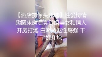 【酒店摄像头甄选】性爱椅情趣圆床房漂亮御姐美女和情人开房打炮 白嫩娇躯性瘾强 干了好几炮