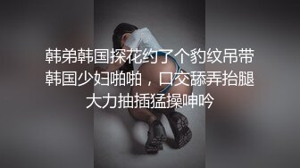 韩弟韩国探花约了个豹纹吊带韩国少妇啪啪，口交舔弄抬腿大力抽插猛操呻吟