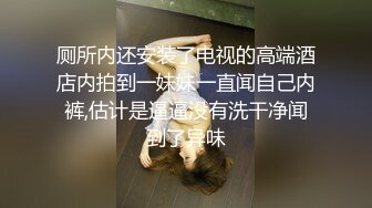 厕所内还安装了电视的高端酒店内拍到一妹妹一直闻自己内裤,估计是逼逼没有洗干净闻到了异味