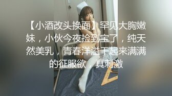 【小酒改头换面】罕见大胸嫩妹，小伙今夜捡到宝了，纯天然美乳，青春洋溢干起来满满的征服欲，真刺激