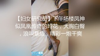 【妇女研究员】下午场楼凤神似凤凰传奇的玲花，大胸白臀，浪叫暴插，精彩一炮干爽