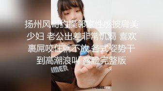 扬州风哥约操邻家性感披肩美少妇 老公出差非常饥渴 喜欢裹屌咬住就不放 各式姿势干到高潮浪叫 露脸完整版