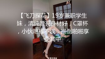 【飞刀探花】19岁兼职学生妹，清纯漂亮身材好，C罩杯，小伙艳福不浅，推倒啪啪享受其中