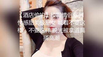 【酒店偷拍】校园情侣系列 性感甜美极品女 喊着不要这样，不要这样 脱光被拿道具捅高潮